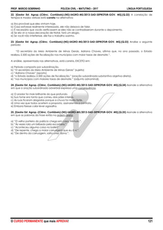 PROF. MÁRCIO SOBRINHO POLÍCIA CIVIL – MATUTINO – 2017 LÍNGUA PORTUGUESA
O CURSO PERMANENTE que mais APROVA! 121
22. [Gestor Est. Agrop.-(Ciênc. Contábeis)-(NS)-IAGRO-MS/2013-SAD-SEPROTUR-GOV. MS].(Q.22) A correlação de
tempos e modos verbais está correta na alternativa:
a) Era provável que eles vinham hoje.
b) Caso estivesse realmente interessado, ele não deixava de falar.
c) É necessário que vocês verificassem se eles não se contradisseram durante o depoimento.
d) Se ela vir a nossa decoração de Natal, fará um elogio.
e) Se você não interferisse, ele faz o trabalho sozinho.
23. [Gestor Est. Agrop.-(Ciênc. Contábeis)-(NS)-IAGRO-MS/2013-SAD-SEPROTUR-GOV. MS].(Q.23) Analise o seguinte
período:
―O secretário do Meio Ambiente de Minas Gerais, Adriano Chaves, afirma que, no ano passado, o Estado
realizou 2.500 ações de fiscalização nos municípios com maior taxas de desmate.‖.
A análise, apresentada nas alternativas, está correta, EXCETO em:
a) Período composto por subordinação.
b) ―O secretário do Meio Ambiente de Minas Gerais‖ (sujeito)
c) ―Adriano Chaves‖ (aposto)
d) ―o Estado realizou 2.500 ações de fiscalização.‖ (oração subordinada substantiva objetiva direta).
e) ―nos municípios com maiores taxas de desmate.‖ (adjunto adnominal).
24. [Gestor Est. Agrop.-(Ciênc. Contábeis)-(NS)-IAGRO-MS/2013-SAD-SEPROTUR-GOV. MS].(Q.24) Assinale a alternativa
em que a oração subordinada adverbial expressa uma consequência.
a) O orador foi mais brilhante do que profundo.
b) Sua fome era tanta que comeu dois pães inteiros.
c) As ruas ficaram alagadas porque a chuva foi muito forte.
d) Uma vez que todos aceitem a proposta, assinaremos o contrato.
e) Embora fizesse calor levei agasalho.
25. [Gestor Est. Agrop.-(Ciênc. Contábeis)-(NS)-IAGRO-MS/2013-SAD-SEPROTUR-GOV. MS].(Q.25) Assinale a alternativa
em que as palavras da frase estão na ordem direta.
a) ―O velho porteiro do palácio chega em casa, trêmulo.‖.
b) ―Às vezes rola um bêbedo pela escadaria.‖.
c) ―Aconteceu alguma coisa no baile?‖
d) ―De repente, chega a maior carruagem que eu á vi.‖.
e) ―De dentro da carruagem, salta uma dona.‖.
 
