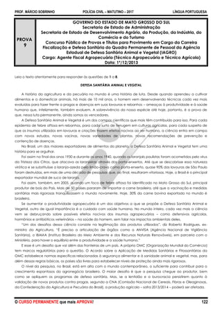 PROF. MÁRCIO SOBRINHO POLÍCIA CIVIL – MATUTINO – 2017 LÍNGUA PORTUGUESA
O CURSO PERMANENTE que mais APROVA! 122
PROVA
9
GOVERNO DO ESTADO DE MATO GROSSO DO SUL
Secretaria de Estado de Administração
Secretaria de Estado de Desenvolvimento Agrário, da Produção, da Indústria, do
Comércio e do Turismo
Concurso Público de Provas e Títulos para Provimento em Cargo da Carreira
Fiscalização e Defesa Sanitária do Quadro Permanente de Pessoal da Agência
Estadual de Defesa Sanitária Animal e Vegetal (IAGRO)
Cargo: Agente Fiscal Agropecuário (Técnico Agropecuário e Técnico Agrícola)
Data: 1º/12/2013
Leia o texto atentamente para responder às questões de 1 a 8.
DEFESA SANITÁRIA ANIMAL E VEGETAL
A história da agricultura e da pecuária no mundo é uma história de luta. Desde quando aprendeu a cultivar
alimentos e a domesticar animais, há mais de 10 mil anos, o homem vem desenvolvendo técnicas cada vez mais
evoluídas para fazer frente a pragas e doenças em suas lavouras e rebanhos – ameaças à produtividade e à saúde
humana que, infelizmente, também evoluem. A sobrevivência da nossa espécie até hoje, portanto, é a prova de
que, nessa luta permanente, ainda somos os vencedores.
A Defesa Sanitária Animal e Vegetal é um dos campos científicos que mais têm contribuído para isso. Para cada
epidemia de febre aftosa em rebanhos, para cada surto de ferrugem em culturas agrícolas, para cada suspeita de
que os insumos utilizados em lavouras e criações trazem efeitos nocivos ao ser humano, a ciência entra em campo
com novos estudos, novas vacinas, novas variedades de plantas, novas recomendações de prevenção e
contenção de doenças.
No Brasil, um dos maiores exportadores de alimentos do planeta, a Defesa Sanitária Animal e Vegetal tem uma
história para se orgulhar.
Foi assim no final dos anos 1930 e durante os anos 1940, quando os laranjaIs paulistas foram acometidos pelo vírus
da Tristeza dos Citros, que atacava as laranjeiras através dos porta-enxertos. Até que se descobrisse essa natureza
virótica e se substituísse a laranja-azeda pelo limão-cravo como porta-enxerto, quase 90% das lavouras de São Paulo
foram destruídas, em mais de uma década de pesquisas que, ao final, resultaram vitoriosas. Hoje, o Brasil é o principal
exportador mundial de suco de laranja.
Foi assim, também, em 2005, quando um foco de febre aftosa foi identificado no Mato Grosso do Sul, principal
produtor de bois do País. Mais de 50 países pararam de importar a carne brasileira, até que a vacinação e medidas
sanitárias mais rigorosas tranquilizassem o mundo novamente. Hoje, 30% da carne bovina exportada no mundo é
brasileira.
Se aumentar a produtividade agropecuária é um dos objetivos a que se propõe a Defesa Sanitária Animal e
Vegetal, outro de igual importância é o cuidado com saúde humana. No mundo inteiro, cada vez mais a ciência
vem se debruçando sobre possíveis efeitos nocivos dos insumos agropecuários – como defensivos agrícolas,
hormônios e antibióticos veterinários – na saúde do homem, sem falar nos impactos ambientais deles.
―Um dos desafios dessa ciência consiste na legitimação dos produtos utilizados‖, diz Roberto Rodrigues, ex-
ministro da Agricultura. ―É preciso a articulação de órgãos como a ANVISA (Agência Nacional de Vigilância
Sanitária), o IBAMA (Instituo Brasileiro do Meio Ambiente e dos Recursos Naturais Renováveis), em parceria com o
Ministério, para haver o equilíbrio entre a produtividade e a saúde humana.‖
E esse é um desafio que vai além das fronteiras de um país. A própria OMC (Organização Mundial do Comércio)
tem marcos regulatórios para a questão. O Acordo sobre a Aplicação de Medidas Sanitárias e Fitossanitárias da
OMC estabelece normas específicas relacionadas à segurança alimentar e à sanidade animal e vegetal, mas, para
além dessas regras básicas, os países são livres para estabelecer níveis de proteção ainda mais rigorosos.
O nível da pesquisa, no Brasil, está em alta com o mundo contemporâneo, o suficiente para contribuir para o
crescimento espantosos do agronegócio brasileiro. O maior desafio é que a pesquisa chegue ao produtor, bem
como se apliquem os programas de defesa sanitária. Mas, se a lentidão e a burocracia persistirem quanto à
validação de novos produtos contra pragas, segundo a CNA (Comissão Nacional de Cereais, Fibras e Oleaginosas,
da Confederação da Agricultura e Pecuária do Brasil), a produção agrícola – safra 2013/2014 – poderá ser afetada.
 