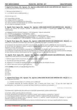 PROF. MÁRCIO SOBRINHO POLÍCIA CIVIL – MATUTINO – 2017 LÍNGUA PORTUGUESA
O CURSO PERMANENTE que mais APROVA! 124
7. [Agente Fiscal Agrop.-(Téc. Agropec.-Téc. Agrícola )-(NM)-IAGRO-MS/2013-SAD-SEPROTUR-GOV. MS].(Q.7) Quanto
à colocação pronominal, leia estes trechos do texto:
I – Até que se descobrisse [...]
II – [...] a ciência vem se debruçando [...]
Conclui-se que, em:
a) II, é permitida a ênclise.
b) I, a regra admite a mesóclise.
c) II, não há outra possibilidade de colocação.
d) I, não se admite a ênclise devido ao cacófato ―descobrisse-se‖.
e) I e II, pode-se empregar a ênclise.
8. [Agente Fiscal Agrop.-(Téc. Agropec.-Téc. Agrícola )-(NM)-IAGRO-MS/2013-SAD-SEPROTUR-GOV. MS].(Q.8) A
respeito dos termos da oração, assinale a alternativa que contém a classificação correta da(s) palavra(s)
sublinhada(s).
a) A Defesa Sanitária Animal e Vegetal [...] (2º parágrafo) – adjunto adnominal.
b) [...] somos os vencedores. (1º parágrafo) – sujeito.
c) [...] pelo vírus da Tristeza dos Citros [...] (4º parágrafo) – agente da passiva.
d) [...] ameaças à produtividade e à saúde humana [...] (1º parágrafo) – objeto indireto.
e) E esse é um desafio que [...] (8º parágrafo) – núcleo do predicativo do objeto.
9. [Agente Fiscal Agrop.-(Téc. Agropec.-Téc. Agrícola )-(NM)-IAGRO-MS/2013-SAD-SEPROTUR-GOV. MS].(Q.9) Leia
estes trechos, retirados da revista Veja (14/10/2013). Todos têm linguagem conotativa, EXCETO:
a) A projeção de crescimento para 2014 caiu para 2,5%. Já sabemos qual é a doença de nossa economia.
b) Já nos céus da Inglaterra o piloto começou a passar mal, o suficiente para não conseguir controlar a aeronave.
Apertem os cintos, ele adoeceu.
c) O objetivo não é ser candidata a presidente. É ajudar o Brasil. O alfabeto tem mais letras do que A e B.
d) A evolução na expectativa de vida vem de alterações no ambiente. Para viver ainda mais, é preciso domar a biologia.
e) Aqui estamos porque o Brasil espera de nós uma atitude que vá além do olhar eleitoral.
10. [Agente Fiscal Agrop.-(Téc. Agropec.-Téc. Agrícola )-(NM)-IAGRO-MS/2013-SAD-SEPROTUR-GOV. MS].(Q.10)
Julgue estas frases quanto à concordância verbal:
I – Bateram agora mesmo duas horas. Ou será que bateu meio-dia e meia?
II – Faz dez dias que estou em férias.
III – Alagoas é um estado do Nordeste. As Minas Gerais são cheias de estradas sinuosas.
IV – Não se deve dar murros em ponta de faca.
Estão corretas somente as frases dos seguintes itens:
a) II e IV.
b) II, III e IV.
c) I e III.
d) I, II e III.
e) I, II e IV.
11. [Agente Fiscal Agrop.-(Téc. Agropec.-Téc. Agrícola )-(NM)-IAGRO-MS/2013-SAD-SEPROTUR-GOV. MS].(Q.11) Leia
este fragmento de texto.
[...] – Então? Já posso fazer um contrato com os italianos?
O professor responde de maneira reticente: ―Sim, o menino tem futuro, mas...‖. O pai não quer saber de
ponderações: o seu rebento é o sucessor de Pelé e Garrincha e estamos conversados. [...]
SCLIAR, Moacyr. Os craques do futuro.
Considerando a significação das palavras e a situação apresentada, pode-se afirmar que:
a) no texto, estão ausentes palavras sinônimas.
b) ficaria apropriado ao professor usar a palavra ―pivete‖ para substituir o substantivo ―menino‖.
c) o emprego da palavra ―rapazinho‖, para substituir ―menino‖, fugiria à intenção do professor.
d) o pai poderia se ofender caso as palavras ―menino‖ e ―rebento‖ fossem trocadas por ―moleque‖ e ―pivete‖,
devido à adequação da linguagem.
e) a contextualização pouco interfere ao se trocar um sinônimo por outro, visto que a significação é a mesma.
 