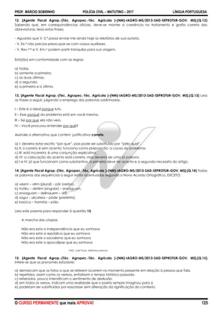 PROF. MÁRCIO SOBRINHO POLÍCIA CIVIL – MATUTINO – 2017 LÍNGUA PORTUGUESA
O CURSO PERMANENTE que mais APROVA! 125
12. [Agente Fiscal Agrop.-(Téc. Agropec.-Téc. Agrícola )-(NM)-IAGRO-MS/2013-SAD-SEPROTUR-GOV. MS].(Q.12)
Sabendo que, em correspondências oficiais, deve-se manter a coerência no tratamento e grafia correta das
abreviaturas, leias estas frases.
- Aguardo que V. S.ª possa enviar-me ainda hoje os relatórios de sua autoria.
- V. Ex.ª não precisa preocupar-se com vossos auxiliares.
- V. Rev.ma e V. Em.a podem partir tranquilos para sua viagem.
Está(ão) em conformidade com as regras:
a) todas.
b) somente a primeira.
c) as duas últimas.
d) a segunda.
e) a primeira e a última.
13. [Agente Fiscal Agrop.-(Téc. Agropec.-Téc. Agrícola )-(NM)-IAGRO-MS/2013-SAD-SEPROTUR-GOV. MS].(Q.13) Leia
as frases a seguir, julgando o emprego das palavras sublinhadas.
I – Este é o ideal porque luto.
II – Esse porquê do problema está em você mesmo.
III – Sei por que ela não veio.
IV – Você procurou entender por quê?
Assinale a alternativa que contém justificativa correta.
a) I: deveria estar escrito ―por que‖, pois pode ser substituído por ―pelo qual‖.
b) II: o correto é sem acento; funciona como preposição: a causa do problema.
c) III: está incorreta; é uma conjunção explicativa.
d) IV: a colocação do acento está correta, mas deveria ser uma só palavra.
e) I e IV: já que funcionam como substantivo, a primeira deve ter acento e a segunda necessita do artigo.
14. [Agente Fiscal Agrop.-(Téc. Agropec.-Téc. Agrícola )-(NM)-IAGRO-MS/2013-SAD-SEPROTUR-GOV. MS].(Q.14) Todas
as palavras das sequências a seguir estão acentuadas segundo o Novo Acordo Ortográfico, EXCETO:
a) veem – vêm (plural) – pôr (verbo).
b) troféu – detém (singular) – enxáguam.
c) enxaguam – delinquem – dói.
d) sagui – alcateia – pôde (pretérito).
e) baiúca – tramóia – pólo.
Leia este poema para responder à questão 15.
A marcha das utopias
Não era esta a independência que eu sonhava
Não era esta a república que eu sonhava
Não era este o socialismo que eu sonhava
Não era este o apocalipse que eu sonhava
PAES, José Paulo. Melhores poemas.
15. [Agente Fiscal Agrop.-(Téc. Agropec.-Téc. Agrícola )-(NM)-IAGRO-MS/2013-SAD-SEPROTUR-GOV. MS].(Q.15)
Infere-se que os pronomes esta/este:
a) demarcam que os fatos a que se referem ocorrem no momento presente em relação à pessoa que fala.
b) repetidos, assim como os verbos, enfatizam o tempo histórico passado.
c) reiterados, pouco intensificam o sentimento de desilusão.
d) em todos os versos, indicam uma realidade que o poeta sempre imaginou para si.
e) poderiam ser substituídos por essa/esse sem alteração da significação do contexto.
 