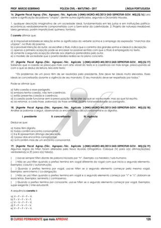 PROF. MÁRCIO SOBRINHO POLÍCIA CIVIL – MATUTINO – 2017 LÍNGUA PORTUGUESA
O CURSO PERMANENTE que mais APROVA! 126
16. [Agente Fiscal Agrop.-(Téc. Agropec.-Téc. Agrícola )-(NM)-IAGRO-MS/2013-SAD-SEPROTUR-GOV. MS].(Q.16) Leia
sobre a significação da palavra “utopia”, dentre outros significados, segundo o Dicionário Houaiss.
1. qualquer descrição imaginativa de um sociedade ideal, fundamentada em leis justas e em instituições político-
econômicas verdadeiramente comprometidas com o bem-estar da coletividade. 2. Projeto de natureza irrealizável;
ideia generosa, porém impraticável; quimera; fantasia.
É correto afirmar que:
a) é impossível estabelecer relação entre os significados do verbete acima e o emprego da expressão “marchas das
utopias”, no título do poema.
b) a provável intenção do autor, ao escolher o título, indica que o caminho dos grandes sonhos e ideais é a decepção.
c) apenas a primeira acepção pode-se encaixar no possível sentido com que o título é empregado no texto.
d) somente a segunda acepção atende aos objetivos pretendidos pelo autor.
e) o modelo de sociedade que o poeta idealiza realiza-se no plano concreto.
17. [Agente Fiscal Agrop.-(Téc. Agropec.-Téc. Agrícola )-(NM)-IAGRO-MS/2013-SAD-SEPROTUR-GOV. MS].(Q.17)
Sabendo que a coesão se preocupa mais com arte visível do texto e a coerência vai mais longe, preocupando-se
com o que se deduz da leitura, leia este texto:
―Os problemas de um povo têm de ser resolvidos pelo presidente. Este deve ter ideais muito elevados. Esses
ideais se concretizarão durante a vigência de seu mandato. O seu mandato deve ser respeitado por todos.‖
Pode-se afirmar que:
a) falta coesão a esse parágrafo.
b) embora tenha coesão, não tem coerência.
c) estão presentes coesão e coerência.
d) a coesão pode funcionar sem a preocupação de se ater ao que se vai escrever, mas ao que foi escrito.
e) ao retomar, a cada frase, palavra(s) da frase anterior, ocorre total estabilidade ao parágrafo.
18. [Agente Fiscal Agrop.-(Téc. Agropec.-Téc. Agrícola )-(NM)-IAGRO-MS/2013-SAD-SEPROTUR-GOV. MS].(Q.18)
Analise as palavras a seguir, observando os encontros vocálico/consonantal e os dígrafos.
I. presidente II. concretizarão III. vigência
Deduz-se que:
a) todas têm dígrafo.
b) todas contêm encontro consonantal.
c) II e III apresentam ditongo decrescente.
d) I possui dois encontros consonantais.
e) I e II contêm mais de um encontro consonantal.
19. [Agente Fiscal Agrop.-(Téc. Agropec.-Téc. Agrícola )-(NM)-IAGRO-MS/2013-SAD-SEPROTUR-GOV. MS].(Q.19)
Algumas regras do hífen foram alteradas pelo Novo Acordo Ortográfico. Coloque (V) para a(s) afirmação(ões)
verdadeira(s) e (F) para a(s) falsa(s).
( ) Usa-se sempre hífen diante de palavra iniciada por ―h‖. Exemplo: co-herdeiro / sub-humano.
( ) Não se usa hífen quando o prefixo termina em vogal diferente da vogal com que inicia o segundo elemento.
Exemplos: coautor / autoinstrução.
( ) Quando o prefixo termina por vogal, usa-se hífen se o segundo elemento começar pela mesma vogal.
Exemplos: semi-interno / co-obrigação.
( ) Não se usa hífen quando o prefixo termina em vogal e o segundo elemento começa por ―r‖ e ―s‖; dobram-se
essas letras. Exemplos: semirreta / contrassenso.
( ) Quando o prefixo termina por consoante, usa-se hífen se o segundo elemento começar por vogal. Exemplos:
super-exigente / inter-estudantil.
A sequência correta é:
a) V – F – V – F – V.
b) F – V – F – V – F.
c) V – V – F – F – V.
d) F – F – V – F – V.
e) V – F – F – V – V.
 