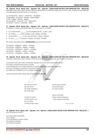 PROF. MÁRCIO SOBRINHO POLÍCIA CIVIL – MATUTINO – 2017 LÍNGUA PORTUGUESA
O CURSO PERMANENTE que mais APROVA! 127
20. [Agente Fiscal Agrop.-(Téc. Agropec.-Téc. Agrícola )-(NM)-IAGRO-MS/2013-SAD-SEPROTUR-GOV. MS].(Q.20)
Assinale a alternativa que contém todos os substantivos no feminino segundo a norma culta, embora muitos falantes
os empreguem popularmente no masculino.
a) champanha – alface – comichão – omoplata.
b) gengibre – bacanal – entorse – personagem.
c) dó – cólera – ênfase – grafite.
d) usucapião – mascote – cal – agravante.
e) herpes – enzima – sentinela – xérox.
21. [Agente Fiscal Agrop.-(Téc. Agropec.-Téc. Agrícola )-(NM)-IAGRO-MS/2013-SAD-SEPROTUR-GOV. MS].(Q.21)
Coloque os verbos entre parênteses de acordo com o contexto.
 Os comerciantes _______ seus estabelecimentos . (sortir / surtir)
 Os chefes _______-lhes castigos cruéis. (infligir / infringir)
 O secretário _______ o meu requerimento. (diferir / deferir).
 O cisne _______ a cabeça na água. (emergir / imergir)
Os verbos que preenchem corretamente as lacunas acima são:
a) surtiram – infligiram – diferiu – emergiu.
b) sortiram – infligiram – deferiu – imergiu.
c) sortiram – infringiram – deferiu – emergiu.
d) surtiram – infligiram – diferiu – imergiu.
e) sortiram – infringiram – deferiu – imergiu.
22. [Agente Fiscal Agrop.-(Téc. Agropec.-Téc. Agrícola )-(NM)-IAGRO-MS/2013-SAD-SEPROTUR-GOV. MS].(Q.22)
Assinale a alternativa que contém a frase de acordo com as regras da concordância nominal.
a) As jovens estavam meio chateadas, porque as provas foram bastantes difíceis.
b) A água mineral é bom para a saúde.
c) Suas respostas com meias palavras causaram bastantes reações negativas.
d) O juiz considerou o recibo e a escritura falsa.
e) Visitei uma hidrelétrica e um castelo medievais.
Leia este poema para responder às questões de 23 a 25.
Poética
De manhã escuro Outros que contem
De dia tardo Passo por passo:
De tarde anoiteço Eu morro ontem
De noite ardo.
Nasço amanhã
A oeste a morte Ando onde há espaço
Contra quem vivo – Meu tempo é quando.
Do sul cativo
O este é meu norte. Vinícius de Moraes
23. [Agente Fiscal Agrop.-(Téc. Agropec.-Téc. Agrícola )-(NM)-IAGRO-MS/2013-SAD-SEPROTUR-GOV. MS].(Q.23) O
eixo do poema é (são):
a) as locuções adverbiais.
b) os verbos.
c) os substantivos vida e morte.
d) o pontos cardeais.
e) o tempo passado.
 