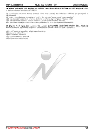 PROF. MÁRCIO SOBRINHO POLÍCIA CIVIL – MATUTINO – 2017 LÍNGUA PORTUGUESA
O CURSO PERMANENTE que mais APROVA! 128
24. [Agente Fiscal Agrop.-(Téc. Agropec.-Téc. Agrícola )-(NM)-IAGRO-MS/2013-SAD-SEPROTUR-GOV. MS].(Q.24) Sobre
o poema, assinale a alternativa INCORRETA.
a) A passagem natural do tempo aparece como uma sucessão de contrastes e atitudes que privilegiam a
circunstância.
b) ―Arder‖ indica claridade, opondo-se a ―noite‖. ―De noite ardo‖ pode sugerir ―arder de paixão‖.
c) O papel dos pontos cardeais é marcar, de forma conotativa, a presença da vida e da morte.
d) O fato de ―morrer ontem‖ e ―nascer amanhã‖ subverte a ordem natural das coisa.
e) O último verso privilegia a disponibilidade do instante futuro, para que seja inteiramente vivido.
25. [Agente Fiscal Agrop.-(Téc. Agropec.-Téc. Agrícola )-(NM)-IAGRO-MS/2013-SAD-SEPROTUR-GOV. MS].(Q.25)
Morfologicamente, a palavra que aparece classificada de forma INADEQUADA com o contexto é:
a) A / a (5º verso): preposição e artigo, respectivamente.
b) este / norte: substantivos.
c) meu: pronome possessivo.
d) quando: conjunção temporal.
e) Outros: pronome substantivo.
 