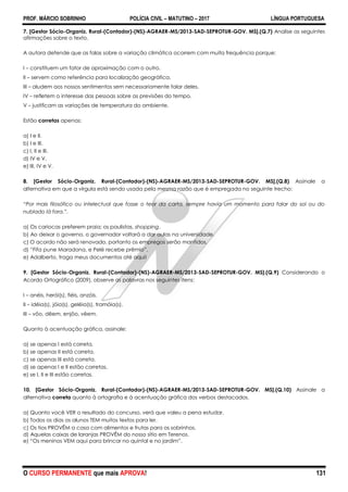 PROF. MÁRCIO SOBRINHO POLÍCIA CIVIL – MATUTINO – 2017 LÍNGUA PORTUGUESA
O CURSO PERMANENTE que mais APROVA! 131
7. [Gestor Sócio-Organiz. Rural-(Contador)-(NS)-AGRAER-MS/2013-SAD-SEPROTUR-GOV. MS].(Q.7) Analise as seguintes
afirmações sobre o texto.
A autora defende que as falas sobre a variação climática ocorrem com muita frequência porque:
I – constituem um fator de aproximação com o outro.
II – servem como referência para localização geográfica.
III – aludem aos nossos sentimentos sem necessariamente falar deles.
IV – refletem o interesse das pessoas sobre as previsões do tempo.
V – justificam as variações de temperatura do ambiente.
Estão corretas apenas:
a) I e II.
b) I e III.
c) I, II e III.
d) IV e V.
e) III, IV e V.
8. [Gestor Sócio-Organiz. Rural-(Contador)-(NS)-AGRAER-MS/2013-SAD-SEPROTUR-GOV. MS].(Q.8) Assinale a
alternativa em que a vírgula está sendo usada pela mesma razão que é empregada no seguinte trecho:
“Por mais filosófico ou intelectual que fosse o teor da carta, sempre havia um momento para falar do sol ou do
nublado lá fora.”.
a) Os cariocas preferem praia; os paulistas, shopping.
b) Ao deixar o governo, o governador voltará a dar aulas na universidade.
c) O acordo não será renovado, portanto os empregos serão mantidos.
d) ―Fifa pune Maradona, e Pelé recebe prêmio‖.
e) Adalberto, traga meus documentos até aqui!
9. [Gestor Sócio-Organiz. Rural-(Contador)-(NS)-AGRAER-MS/2013-SAD-SEPROTUR-GOV. MS].(Q.9) Considerando o
Acordo Ortográfico (2009), observe as palavras nos seguintes itens:
I – anéis, herói(s), fiéis, anzóis.
II – idéia(s), jóia(s), geléia(s), tramóia(s).
III – vôo, dêem, enjôo, vêem.
Quanto à acentuação gráfica, assinale:
a) se apenas I está correta.
b) se apenas II está correta.
c) se apenas III está correta.
d) se apenas I e II estão corretas.
e) se I, II e III estão corretas.
10. [Gestor Sócio-Organiz. Rural-(Contador)-(NS)-AGRAER-MS/2013-SAD-SEPROTUR-GOV. MS].(Q.10) Assinale a
alternativa correta quanto à ortografia e à acentuação gráfica dos verbos destacados.
a) Quanto você VER o resultado do concurso, verá que valeu a pena estudar.
b) Todos os dias os alunos TEM muitos textos para ler.
c) Os tios PROVÊM a casa com alimentos e frutas para os sobrinhos.
d) Aquelas caixas de laranjas PROVÊM do nosso sítio em Terenos.
e) ―Os meninos VEM aqui para brincar no quintal e no jardim‖.
 