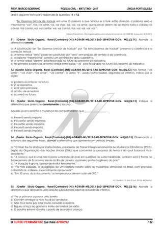 PROF. MÁRCIO SOBRINHO POLÍCIA CIVIL – MATUTINO – 2017 LÍNGUA PORTUGUESA
O CURSO PERMANENTE que mais APROVA! 132
Leia o seguinte texto para responder às questões 11 e 12.
―Se fôssemos brincar de traduzir em uma só palavra o que Vinícius e o funk estão dizendo, a palavra seria a
mesmíssima ―vai‖. Vai, vai sofrer, vai, vai viver, vai, vai, vai amar, que quando derem vez ao morro toda a cidade vai
cantar. Vai cantar, vai, vai cantar, vai, vai cantar. Vai, vai, vai, vai, vai.‖.
Adriana Calcanhoto. http://oglobo.globo.com/cultura/vai-vai-vai-vai-vai-10440185. Acesso em: 20.10.2013.
11. [Gestor Sócio-Organiz. Rural-(Contador)-(NS)-AGRAER-MS/2013-SAD-SEPROTUR-GOV. MS].(Q.11) Assinale a
alternativa correta.
a) A substituição de ―Se fôssemos brincar de traduzir‖ por ―Se brincássemos de traduzir‖ preserva a coerência e a
correção textual.
b) A forma verbal ―seria‖ pode ser substituída por ―será‖ sem prejuízo de sentido e da coerência.
c) A palavra ―mesmíssima‖ constitui um advérbio no grau superlativo.
d) A forma verbal ―derem‖ está flexionada no futuro do presente do indicativo.
e) Na primeira ocorrência, a forma verbal entre aspas ―vai‖ está flexionada no futuro do presente do indicativo.
12. [Gestor Sócio-Organiz. Rural-(Contador)-(NS)-AGRAER-MS/2013-SAD-SEPROTUR-GOV. MS].(Q.12) Nas formas ―vai
sofrer‖, ―vai viver‖, ―vai amar‖, ―vai cantar‖, o verbo ―ir‖, usado como auxiliar, seguindo de infinitivo, indica que a
ação:
a) poderia acontecer no futuro.
b) já se aproxima.
c) está para principiar.
d) acaba de se realizar.
e) ocorrerá no futuro.
13. [Gestor Sócio-Organiz. Rural-(Contador)-(NS)-AGRAER-MS/2013-SAD-SEPROTUR-GOV. MS].(Q.13) Indique a
alternativa que preenche corretamente a lacuna.
Aqueles jovens sentirão a mudança de comportamento que ___________________.
a) lhe está sendo imposto.
b) lhes estão sendo impostas.
c) lhe estão sendo impostas.
d) lhes está sendo imposta.
e) lhe está sendo imposta.
14. [Gestor Sócio-Organiz. Rural-(Contador)-(NS)-AGRAER-MS/2013-SAD-SEPROTUR-GOV. MS].(Q.15) Observando a
estrutura das seguintes frases, assinale a alternativa que apresenta um período simples.
a) ―O título lhe foi dado por Carlos Nobre, presidente do Painel Intergovernamental de Mudanças Climáticas (IPCC),
órgão da Organização das Nações Unidas (ONU) que concentra as pesquisas do tema e do qual Suzana é vice-
presidente.‖
b) ―A carioca, que é uma das maiores sumidades do país em questões de sustentabilidade, também está à frente da
Subsecretaria de Economia Verde do Rio de Janeiro, a primeira pasta do gênero do pais.‖
c) ―A situação é grave, apesar de evoluir lentamente.‖
d) ―No mês passado, a divulgação de um relatório inédito sobre as mudanças climáticas no Brasil, com previsões
catastróficas, a deixou especialmente apreensiva.‖
e) ―Em 50 anos, diz o documento, as temperaturas devem subir até 3ºC.‖
In: Cláudia n. 10, ano 52. out. 2013 p. 46 [trecho].
15. [Gestor Sócio-Organiz. Rural-(Contador)-(NS)-AGRAER-MS/2013-SAD-SEPROTUR-GOV. MS].(Q.16) Assinale a
alternativa que apresenta uma oração subordinada adjetiva reduzida de infinitivo.
a) Via os pássaros a passar pela janela.
b) Convém entregar a nota fiscal ao vendedor.
c) Não foi à festa, por estar muito cansada e doente.
d) Ergueu a taça ao ganhar o troféu de futebol de salão.
e) O barulho estava tão alto a ponto de acordar a criança.
 