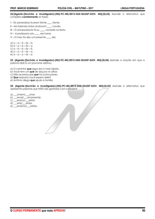 PROF. MÁRCIO SOBRINHO POLÍCIA CIVIL – MATUTINO – 2017 LÍNGUA PORTUGUESA
O CURSO PERMANENTE que mais APROVA! 90
22.[Agente-(Escrivão e Investigador)-(NS)-PC-MS/2013-SAD-SEJUSP-GOV. MS].(Q.23) Assinale a alternativa que
completa corretamente as frases.
I – Os adversários ficaram frente ____ frente.
II – Na fazenda todos andavam ____ cavalo.
III – O aniversariante ficou ____ vontade na festa.
IV – A professora saiu ____ seis horas.
V – O meu tio deu um presente ____ ela.
a) a – a – à – às – à.
b) à – a – à – às – a.
c) a – à – à – às – à.
d) a – a – à – às – a.
e) a – a – a – às – a.
23. [Agente-(Escrivão e Investigador)-(NS)-PC-MS/2013-SAD-SEJUSP-GOV. MS].(Q.24) Assinale a oração em que a
palavra QUE é um pronome relativo.
a) O caminho que segui era o mais rápido.
b) Você tem um quê de doçura no olhar.
c) Não se preocupe que há outros piores.
d) Que resposta você espera dele?
e) Antônio alega que ajuda a família.
24. [Agente-(Escrivão e Investigador)-(NS)-PC-MS/2013-SAD-SEJUSP-GOV. MS].(Q.25) Assinale a alternativa que
apresenta palavras que NÃO são grafadas com a inicial H.
a) ___omem/___umor.
b) ___erval/___ornamental.
c) ___eroico/___esitar.
d) ___erói/___erdar.
e) ___eroísmo/___istória.
 