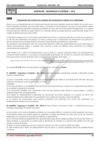 PROF. MÁRCIO SOBRINHO POLÍCIA CIVIL – MATUTINO – 2017 LÍNGUA PORTUGUESA
O CURSO PERMANENTE que mais APROVA! 91
PROVA
2
AGEPEN MS – SEGURANÇA E CUSTÓDIA – 2016
TEXTO I
CONSUMIDOR QUE COMPRA PELA INTERNET TEM ASSEGURADO O DIREITO DE SE ARREPENDER
Quem nunca se arrependeu de uma compra por impulso que atire o primeiro cartão de crédito. De acordo com o
Instituto Brasileiro de Defesa do Consumidor (Idec), a situação é muito frequente, mas poucos consumidores sabem
que podem desistir da aquisição e receber seu dinheiro de volta, sem ter de dar nenhuma explicação, se a compra
tiver sido feita por telefone ou pela internet. É o chamado direito de arrependimento, garantido pelo artigo 49 do
Código de Defesa do Consumidor (CDC).
O dispositivo assegura que ―o consumidor pode desistir do contrato, no prazo de sete dias a contar de sua assinatura
ou do ato de recebimento do produto ou serviço, sempre que a contratação de fornecimento de produtos e
serviços ocorrer fora do estabelecimento comercial, especialmente por telefone ou a domicílio‖.
Seu parágrafo único estabelece que ―se o consumidor exercitar o direito de arrependimento previsto neste artigo, os
valores eventualmente pagos, a qualquer título, durante o prazo de reflexão, serão devolvidos, de imediato,
monetariamente atualizados‖.
Vale ressaltar que o direito de arrependimento não se aplica a compras realizadas dentro do estabelecimento
comercial. Nessa hipótese, o consumidor só poderá pedir a devolução do dinheiro se o produto tiver defeito que
não seja sanado no prazo de 30 dias. Essa é a regra prevista no artigo 18 do CDC.
Excerto extraído do sítio doSuperior Tribunal de Justiça. Disponíve em: http://stj.jusbrasil.com.br/noticias/185091718/consumidor-que-compra-pela-
internet-tem-assegurado-o-direito-de-se-arrepender.Acesso em: 28 jan. 2016
As questões 01 e 02 devem ser respondidas, exclusivamente, com base no Texto I.
01. [AGEPEN – Segurança e Custódia - MS - 2016] Com base no texto apresentado, assinale a alternativa correta
quanto à interpretação.
a) Caso o consumidor venha a desistir de uma compra realizada por telefone, as empresas têm sete dias úteis para
substituir o produto por outro de igual marca ou valor.
CUSTODIA
b) Em caso de defeito, o consumidor virtual deverá primeiramente entrar em contato com o fabricante para verificar
as condições da garantia contratada.
c) O consumidor, brasileiro vem comprando cada vez mais produtos pela internei e, quase sempre, o produto
apresenta algum tipo de irregularidade.
d) O direito ao arrependimento é garantido ao consumidor que tenha realizado uma compra de forma não
presencial desde que a solicitação de cancelamento da compra não exceda o prazo de reflexão.
e) O número de reclamações sobre produtos adquiridos tem diminuído em virtude das campanhas de
esclarecimento voltadas aos consumidores.
02. [AGEPEN – Segurança e Custódia - MS - 2016] Assinale, também com base no texto 1, a alternativa em que se
emprega a linguagem no sentido conotativo.
a) De acordo com o Instituto Brasileiro de Defesa do Consumidor (IDEC), a situação é muito frequente, mas pouco
consumidores sabem que podem desistir da aquisição e receber seu dinheiro de volta, sem ter de dar nenhuma
explicação, se a compra tiver sido feita por telefone ou pela internet.
b) É o chamado direito de arrependimento, garantido pelo artigo 49 do Código de Defesa do Consumidor (CDC). c)
Nessa hipótese, o consumidor só poderá pedir a devolução do dinheiro se o produto tiver defeito que não seja
sanado no prazo de 30 dias.
d) Quem nunca se arrependeu de uma compra por impulso que atire o primeiro cartão de crédito.
e) Vale ressaltar que o direito de arrependimento não se aplica a compras realizadas dentro do estabelecimento
comercial.
 