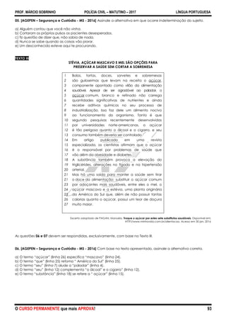 PROF. MÁRCIO SOBRINHO POLÍCIA CIVIL – MATUTINO – 2017 LÍNGUA PORTUGUESA
O CURSO PERMANENTE que mais APROVA! 93
05. [AGEPEN – Segurança e Custódia - MS - 2016] Assinale a alternativa em que ocorre indeterminação do sujeito.
a) Alguém contou que você não vinha.
b) Cortaram os próprios pulsos os pacientes desesperados.
c) fiz questão de dizer que, não sabia de nada.
d) Nunca se sabe quando as coisas vão piorar.
e) Um desconhecido esteve aqui te procurando.
TEXTO III
STÉVIA, AÇÚCAR MASCAVO E MEL SÃO OPÇÕES PARA
PRESERVAR A SAÚDE SEM CORTAR A SOBREMESA
1
2
3
4
5
6
7
8
9
10
11
12
13
14
15
16
17
18
19
20
21
21
23
24
25
26
27
Bolos, tortas, doces, sorvetes e sobremesas
são guloseimas que levam na receita o açúcar,
componente apontado como vilão da alimentação
saudável. Apesar de ser agradável ao paladar, o
açúcar comum, branco e refinado não carrega
quantidades significativas de nutrientes e ainda
recebe aditivos químicos no seu processo de
industrialização. Isso faz dele um alimento nocivo
ao funcionamento do organismo. Tanto é que
segundo pesquisas recentemente desenvolvidas
por universidades norte-americanas, o açúcar
é tão perigoso quanto o álcool e o cigarro, e seu
consumo também deveria ser controlado.
Em artigo publicado em uma revista
especializada, os cientistas afirmam que o açúcar
é o responsável por problemas de saúde que
vão além da obesidade e diabetes.
A substância também provoca a elevação do
triglicérides, alterações no fígado e na hipertensão
arterial.
Mas há uma saída para manter a saúde sem tirar
o doce da alimentação: substituir o açúcar comum
por adoçantes mais saudáveis, entre eles o mel, o
açúcar mascavo e a estévia, uma planta originária
da América do Sul que, além de não possuir tantas
calorias quanto o açúcar, possui um teor de doçura
muito maior.
Excerto adaptado de PAGAN, Manuela. Troque o açúcar por estes sete substitutos saudáveis. Disponível em:
HTTP//www.minhavida.com.br/alientacao. Acesso em 30 jan. 2016
As questões 06 e 07 devem ser respondidas, exclusivamente, com base no Texto III.
06. [AGEPEN – Segurança e Custódia - MS - 2016] Com base no texto apresentado, assinale a alternativa correta.
a) O termo ―açúcar‖ (linha 26) especifica ―mascavo‖ (linha 24).
b) O termo ―que‖ (linha 25) retoma ― América do Sul‖ (linha 25).
c) O termo ―seu‖ (linha 7) alude a ―paladar‖ (linha 4).
d) O termo ―seu‖ (linha 12) complementa ―o álcool‖ e o cigarro‖ (linha 12).
e) O termo ―substância‖ (linha 18) se refere a ― açúcar‖ (linha 15).
 
