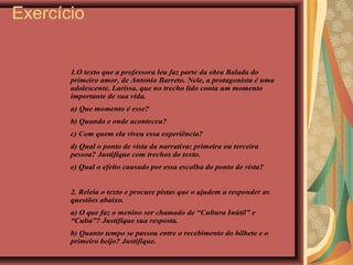 Exercício
1.O texto que a professora leu faz parte da obra Balada do
primeiro amor, de Antonio Barreto. Nele, a protagonista é uma
adolescente, Larissa, que no trecho lido conta um momento
importante de sua vida.
a) Que momento é esse?
b) Quando e onde aconteceu?
c) Com quem ela viveu essa experiência?
d) Qual o ponto de vista da narrativa: primeira ou terceira
pessoa? Justifique com trechos do texto.
e) Qual o efeito causado por essa escolha do ponto de vista?
2. Releia o texto e procure pistas que o ajudem a responder as
questões abaixo.
a) O que faz o menino ser chamado de “Cultura Inútil” e
“Culta”? Justifique sua resposta.
b) Quanto tempo se passou entre o recebimento do bilhete e o
primeiro beijo? Justifique.
 