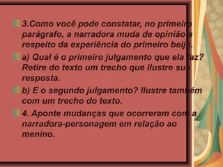 3.Como você pode constatar, no primeiro
parágrafo, a narradora muda de opinião a
respeito da experiência do primeiro beijo.
a) Qual é o primeiro julgamento que ela faz?
Retire do texto um trecho que ilustre sua
resposta.
b) E o segundo julgamento? Ilustre também
com um trecho do texto.
4. Aponte mudanças que ocorreram com a
narradora-personagem em relação ao
menino.
 