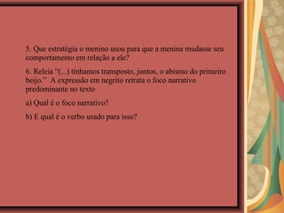 5. Que estratégia o menino usou para que a menina mudasse seu
comportamento em relação a ele?
6. Releia “(...) tínhamos transposto, juntos, o abismo do primeiro
beijo.” A expressão em negrito retrata o foco narrativo
predominante no texto
a) Qual é o foco narrativo?
b) E qual é o verbo usado para isso?
 