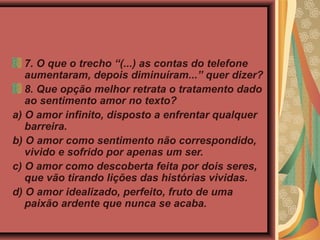 7. O que o trecho “(...) as contas do telefone
aumentaram, depois diminuíram...” quer dizer?
8. Que opção melhor retrata o tratamento dado
ao sentimento amor no texto?
a) O amor infinito, disposto a enfrentar qualquer
barreira.
b) O amor como sentimento não correspondido,
vivido e sofrido por apenas um ser.
c) O amor como descoberta feita por dois seres,
que vão tirando lições das histórias vividas.
d) O amor idealizado, perfeito, fruto de uma
paixão ardente que nunca se acaba.
 