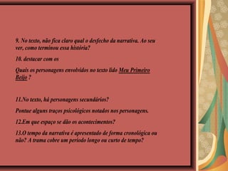9. No texto, não fica claro qual o desfecho da narrativa. Ao seu
ver, como terminou essa história?
10. destacar com os
Quais os personagens envolvidos no texto lido Meu Primeiro
Beijo ?
11.No texto, há personagens secundários?
Pontue alguns traços psicológicos notados nos personagens.
12.Em que espaço se dão os acontecimentos?
13.O tempo da narrativa é apresentado de forma cronológica ou
não? A trama cobre um período longo ou curto de tempo?
 