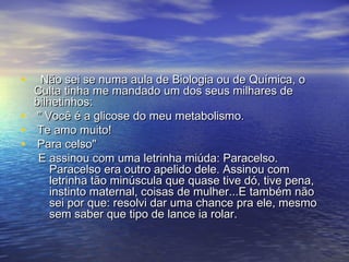 • Não sei se numa aula de Biologia ou de Química, oNão sei se numa aula de Biologia ou de Química, o
Culta tinha me mandado um dos seus milhares deCulta tinha me mandado um dos seus milhares de
bilhetinhos:bilhetinhos:
• " Você é a glicose do meu metabolismo." Você é a glicose do meu metabolismo.
• Te amo muito!Te amo muito!
• Para celso"Para celso"
E assinou com uma letrinha miúda: Paracelso.E assinou com uma letrinha miúda: Paracelso.
Paracelso era outro apelido dele. Assinou comParacelso era outro apelido dele. Assinou com
letrinha tão minúscula que quase tive dó, tive pena,letrinha tão minúscula que quase tive dó, tive pena,
instinto maternal, coisas de mulher...E também nãoinstinto maternal, coisas de mulher...E também não
sei por que: resolvi dar uma chance pra ele, mesmosei por que: resolvi dar uma chance pra ele, mesmo
sem saber que tipo de lance ia rolar.sem saber que tipo de lance ia rolar.
 