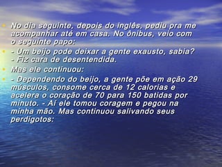 • No dia seguinte, depois do inglês, pediu pra meNo dia seguinte, depois do inglês, pediu pra me
acompanhar até em casa. No ônibus, veio comacompanhar até em casa. No ônibus, veio com
o seguinte papo:o seguinte papo:
• - Um beijo pode deixar a gente exausto, sabia?- Um beijo pode deixar a gente exausto, sabia?
- Fiz cara de desentendida.- Fiz cara de desentendida.
• Mas ele continuou:Mas ele continuou:
• - Dependendo do beijo, a gente põe em ação 29- Dependendo do beijo, a gente põe em ação 29
músculos, consome cerca de 12 calorias emúsculos, consome cerca de 12 calorias e
acelera o coração de 70 para 150 batidas poracelera o coração de 70 para 150 batidas por
minuto. - Aí ele tomou coragem e pegou naminuto. - Aí ele tomou coragem e pegou na
minha mão. Mas continuou salivando seusminha mão. Mas continuou salivando seus
perdigotos:perdigotos:
 