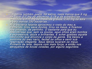 • - A gente também gasta, na saliva, nada menos que 9 mg- A gente também gasta, na saliva, nada menos que 9 mg
de água; 0,7 mg de albumina; 0,18 g de substânciasde água; 0,7 mg de albumina; 0,18 g de substâncias
orgânica; 0,711 mg de matérias graxas; 0,45 mg de saisorgânica; 0,711 mg de matérias graxas; 0,45 mg de sais
e pelo menos 250 bactérias...e pelo menos 250 bactérias...
• Aí o bactéria falante aproximou o rosto do meu e,Aí o bactéria falante aproximou o rosto do meu e,
tremendo, tirou seus óculos, tirou os meus, e ficamostremendo, tirou seus óculos, tirou os meus, e ficamos
nos olhando, de pertinho. O bastante para que eunos olhando, de pertinho. O bastante para que eu
descobrisse que, sem os óculos, seus olhos eram bonitosdescobrisse que, sem os óculos, seus olhos eram bonitos
e expressivos, azuis e brilhantes. E achei gostoso aquelee expressivos, azuis e brilhantes. E achei gostoso aquele
calorzinho que envolvia o corpo da gente. Ele beijou acalorzinho que envolvia o corpo da gente. Ele beijou a
pontinha do meu nariz, fechei os olhos e senti suapontinha do meu nariz, fechei os olhos e senti sua
respiração ofegante. Seus lábios tocaram os meus.respiração ofegante. Seus lábios tocaram os meus.
Primeiro de leve, depois com mais força, e então nosPrimeiro de leve, depois com mais força, e então nos
abraçamos de bocas coladas, por alguns segundos.abraçamos de bocas coladas, por alguns segundos.
 