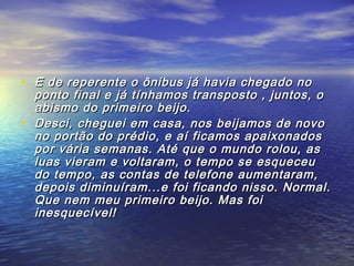 • E de reperente o ônibus já havia chegado noE de reperente o ônibus já havia chegado no
ponto final e já tínhamos transposto , juntos, oponto final e já tínhamos transposto , juntos, o
abismo do primeiro beijo.abismo do primeiro beijo.
• Desci, cheguei em casa, nos beijamos de novoDesci, cheguei em casa, nos beijamos de novo
no portão do prédio, e aí ficamos apaixonadosno portão do prédio, e aí ficamos apaixonados
por vária semanas. Até que o mundo rolou, aspor vária semanas. Até que o mundo rolou, as
luas vieram e voltaram, o tempo se esqueceuluas vieram e voltaram, o tempo se esqueceu
do tempo, as contas de telefone aumentaram,do tempo, as contas de telefone aumentaram,
depois diminuíram...e foi ficando nisso. Normal.depois diminuíram...e foi ficando nisso. Normal.
Que nem meu primeiro beijo. Mas foiQue nem meu primeiro beijo. Mas foi
inesquecível!inesquecível!
 