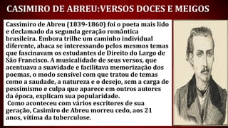 Cassimiro de Abreu (1839-1860) foi o poeta mais lido
e declamado da segunda geração romântica
brasileira. Embora trilhe um caminho individual
diferente, abaca se interessando pelos mesmos temas
que fascinavam os estudantes de Direito do Largo de
São Francisco. A musicalidade de seus versos, que
acentuava a suavidade e facilitava memorização dos
poemas, o modo sensível com que tratou de temas
como a saudade, a natureza e o desejo, sem a carga de
pessimismo e culpa que aparece em outros autores
da época, explicam sua popularidade.
Como aconteceu com vários escritores de sua
geração, Casimiro de Abreu morreu cedo, aos 21
anos, vítima da tuberculose.
CASIMIRO DE ABREU:VERSOS DOCES E MEIGOS
 