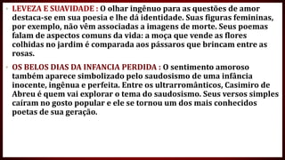 • LEVEZA E SUAVIDADE : O olhar ingênuo para as questões de amor
destaca-se em sua poesia e lhe dá identidade. Suas figuras femininas,
por exemplo, não vêm associadas a imagens de morte. Seus poemas
falam de aspectos comuns da vida: a moça que vende as flores
colhidas no jardim é comparada aos pássaros que brincam entre as
rosas.
• OS BELOS DIAS DA INFANCIA PERDIDA : O sentimento amoroso
também aparece simbolizado pelo saudosismo de uma infância
inocente, ingênua e perfeita. Entre os ultrarromânticos, Casimiro de
Abreu é quem vai explorar o tema do saudosismo. Seus versos simples
caíram no gosto popular e ele se tornou um dos mais conhecidos
poetas de sua geração.
 
