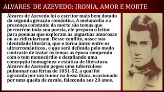 ALVARES DE AZEVEDO: IRONIA, AMOR E MORTE
• Álvares de Azevedo foi o escritor mais bem dotado
da segunda geração romântica. A melancolia e a
presença constante da morte são temas que
percorrem toda sua poesia, ele prepara o leitor
para poemas que exploram as angustias amorosas
ou as ridicularizam. Desse conflito, nasce sua
identidade literária, que o torna único entre os
ultrarromânticos , e que será definida pelo modo
contraste de tratar os temas as época rompendo
com o tom monocórdio e desafiando uma
concepção homogênea e estática de literatura.
Alvares de Azevedo pegou uma tuberculose
pulmonar nas férias de 1851-52, a qual foi
agravada por um tumor na fossa ilíaca, ocasionado
por uma queda de cavalo, falecendo aos 20 anos.
 