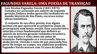 FAGUNDES VARELA: UMA POESIA DE TRANSIÇAO
• Luís Nicolau Fagundes Varela (1841-1875)
Costuma ser associado aos autores da segunda
geração. Embora tenha aparecido tardiamente no
mundo literário de São Paulo, escreveu textos
ultrarromânticos.
O conjunto de sua obra, porém, traz alguns
poemas em que aparecem os primeiros sinais da
preocupação com temas sociais. Essa característica
antecipa o traço fundamental que definirá os
autores da terceira geração romântica brasileira.
Por esse motivo é visto como um autor de
transição. Embriagando-se e escrevendo, faleceu
ainda jovem, vivendo à custa do pai, passando boa
parte do tempo no campo, seu ambiente predileto.
Fagundes Varela morreu com 33 anos de idade.
 