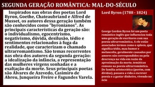 SEGUNDA GERAÇÃO ROMÂNTICA: MAL-DO-SÉCULO
Inspirados nas obras dos poetas Lord
Byron, Goethe, Chateaubriand e Alfred de
Musset, os autores dessa geração também
são conhecidos como "byronianos". As
principais características da geração são:
o individualismo, egocentrismo,
negativismo, dúvida, desilusão, tédio e
sentimentos relacionados à fuga da
realidade, que caracterizam o chamado
ultrarromantismo. São temas recorrentes
nas obra dos autores da segunda geração:
a idealização da infância, a representação
das mulheres virgens sonhadas e a
exaltação da morte. Seus principais poetas
são Álvares de Azevedo, Casimiro de
Abreu, Junqueira Freire e Fagundes Varela.
Lord Byron (1788 - 1824)
George Gordon Byron foi um poeta
romântico inglês que influenciou toda
uma geração de escritores com sua
poesia ultrarromântica. A ele estão
associados termos como o spleen, que
significa tédio, mau humor e
melancolia, geralmente causados por
amores não correspondidos ou pela
descrença na vida em razão da
aproximação da morte, temáticas
comuns na poesia ultrarromântica.
De família aristocrática (porém, com
dívidas), passava a vida a escrever
poesia e a gastar dinheiro, vivendo no
ócio
 