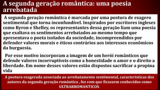 A segunda geração romântica: uma poesia
arrebatada
A segunda geração romântica é marcada por uma postura de exagero
sentimental que torna inconfundível. Inspirados por escritores ingleses
como Byron e Shelley, os representantes dessa geração liam uma poesia
que exaltava os sentimentos arrebatados ao mesmo tempo que
apresentava o poeta isolados da sociedade, incompreendidos por
defender valores morais e éticos contrários aos interesses econômicos
da burguesia.
Por esse motivo incorporam a imagem de um herói românticos que
defende valores incorruptíveis como a honestidade o amor e o direito a
liberdade. Em nome desses valores estão dispostos sacrificar a propina
vida
A postura exagerada associada ao arrebatamento sentimental, características dos
autores da segunda geração romântica , fez com que ficassem conhecidos como
ULTRARROMANTICOS.
 