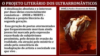 O PROJETO LITERÁRIO DOS ULTRARROMÂNTICOS
• A idealização absoluta e o interesse
por duas ideias essencialmente
românticas - AMOR e MORTE –
definem o projeto literário da
segunda geração.
• Essa geração de poetas atormentados
que frequentemente morriam ainda
jovens foi marcada pela expressão
exacerbada de subjetivismo
pessimista, pelo desejo de evasão da
realidade, ela atração pelo mistério e
ainda pela consciência da
inadaptação do artista a sociedade em
que vive .
DORÉ,G.Paolo e Francesca de Rimini
 