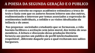 A POESIA DA SEGUNDA GERAÇÃO E O PUBLICO
• O convívio estreito no espaço acadêmico estimulava a troca de
texto e fazia com que os autores fossem leitores uns dos outros,
realimentando o interesse por temas associados a expressão de
sentimentos individuais, a solidão e as visões idealizadas da
infância e do amor.
• Nas pequenas sociedades estudantis que se formavam, a vida
boemia facilitava a aceitação sem juízo moral, dos textos de seus
membros. A leitura e discussão dessa produção literária
fornecia aos poetas um publico de perfil intelectualmente
respeitável , diferente daquele para o qual recitavam nos salões
burgueses.
 