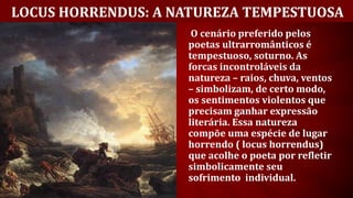 LOCUS HORRENDUS: A NATUREZA TEMPESTUOSA
O cenário preferido pelos
poetas ultrarromânticos é
tempestuoso, soturno. As
forcas incontroláveis da
natureza – raios, chuva, ventos
– simbolizam, de certo modo,
os sentimentos violentos que
precisam ganhar expressão
literária. Essa natureza
compõe uma espécie de lugar
horrendo ( locus horrendus)
que acolhe o poeta por refletir
simbolicamente seu
sofrimento individual.
 