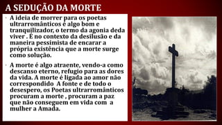 A SEDUÇÃO DA MORTE
• A ideia de morrer para os poetas
ultrarromânticos é algo bom e
tranquilizador, o termo da agonia deda
viver . É no contexto da desilusão e da
maneira pessimista de encarar a
própria existência que a morte surge
como solução.
• A morte é algo atraente, vendo-a como
descanso eterno, refugio para as dores
da vida. A morte é ligada ao amor não
correspondido A fonte e de todo o
desespero, os Poetas ultrarromânticos
procuram a morte , procuram a paz
que não conseguem em vida com a
mulher a Amada.
 