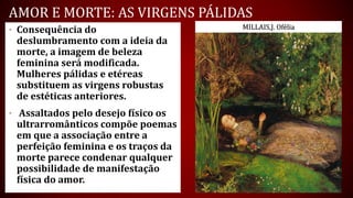 AMOR E MORTE: AS VIRGENS PÁLIDAS
• Consequência do
deslumbramento com a ideia da
morte, a imagem de beleza
feminina será modificada.
Mulheres pálidas e etéreas
substituem as virgens robustas
de estéticas anteriores.
• Assaltados pelo desejo físico os
ultrarromânticos compõe poemas
em que a associação entre a
perfeição feminina e os traços da
morte parece condenar qualquer
possibilidade de manifestação
física do amor.
MILLAIS,J. Ofélia
 