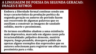 A LINGUAGEM DE POESIA DA SEGUNDA GERACAO:
IMAGES E RITMOS
• Embora a liberdade formal continue sendo um
traço característico da produção poética da
segunda geração os autores do período fazem
uso recorrente de algumas palavras que os
auxiliam a construir as imagens de saudade
solidão, morte e pessimismo.
• Os termos escolhidos aludem a uma existência
mais depressiva, marcada em alguns casos pela
irracionalidade: pálpebra demente, matéria
impura, longo pesadelo, desespero pálido são
apenas alguns exemplos das expressões que os
autores selecionam para registrar um olhar mais
pessimista para a vida.
 