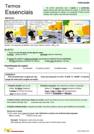 Termos
Essenciais
MAFALDA
PORTUGUÊS
Os termos essenciais são o sujeito e o predicado,
respon-sáveis pela estrutura básica da oração. A maioria das
orações apresenta um sujeito e um predicado. Podem ocorrer
orações sem sujeito, mas não sem predicado.
QUINO. O irmãozinho da Mafalda, São Paulo: Martins Fontes, 1999, p.38
SUJEITO
· Sujeito é o ser de quem se diz alguma coisa.
A criança gostou do filme. As frutas estavam deliciosas.
O núcleo do sujeito é a palavra principal, que encerra a essência de seu significado.
Os lírios brancos embelezam os campos. A bela casa da praia foi vendida.
Classificação do sujeito
1) simples 2) composto 3) implícito (oculto) 4) indeterminado 5) inexistente
ATENÇÃO!!!
Para encontrarmos o sujeito em uma
oração do verbo será o sujeito da oração.
1) Sujeito simples: tem um só
núcleo. As flores chegaram.
O médico foi chamado às pressas.
Deus nos dará o conforto.
temos que perguntar ao verbo “O QUÊ” ou “QUEM”. A resposta
2) Sujeito composto: tem mais de um núcleo e conjunção
aditiva “e”. O rapaz e a moça trouxeram as flores.
O pai, a mãe e o filho não compareceram.
Viajaram o Presidente e o Ministro.
3) Sujeito implícito, desinencial, elíptico (ou oculto): aquele que sabemos quem é, porém não está escrito na oração.
Irei ao teatro domingo. (eu) Levaremos tudo mais tarde. (nós)
4) Sujeito indeterminado: é aquele que existe, mas não se pode ou não se quer identificar com precisão.
Ocorre em 2 casos:
1) Com verbo na 3ª. pessoa do plural, sem referência a nenhum ser anteriormente expresso.
Batem à porta. Falaram mal de vocês.
Exemplo: Roubaram o carro novo de José.
Não podemos afirmar quem roubou o carro de José, se foram eles ou elas.
2 Ensino Médio 2019
 