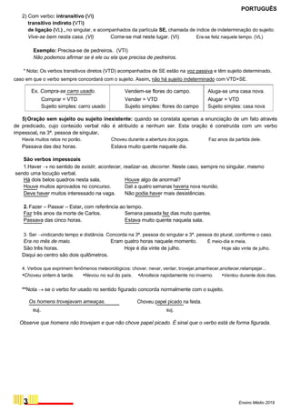PORTUGUÊS
2) Com verbo: intransitivo (VI)
transitivo indireto (VTI)
de ligação (VL) , no singular, e acompanhados da partícula SE, chamada de índice de indeterminação do sujeito.
Vive-se bem nesta casa. (VI) Come-se mal neste lugar. (VI) Era-se feliz naquele tempo. (VL)
Exemplo: Precisa-se de pedreiros. (VTI)
Não podemos afirmar se é ele ou ela que precisa de pedreiros.
* Nota: Os verbos transitivos diretos (VTD) acompanhados de SE estão na voz passiva e têm sujeito determinado,
caso em que o verbo sempre concordará com o sujeito. Assim, não há sujeito indeterminado com VTD+SE.
Ex. Compra-se carro usado. Vendem-se flores do campo. Aluga-se uma casa nova.
Comprar = VTD Vender = VTD Alugar = VTD
Sujeito simples: carro usado Sujeito simples: flores do campo Sujeito simples: casa nova
5)Oração sem sujeito ou sujeito inexistente: quando se constata apenas a enunciação de um fato através
de predicado, cujo conteúdo verbal não é atribuído a nenhum ser. Esta oração é construída com um verbo
impessoal, na 3ª. pessoa de singular.
Havia muitos ratos no porão.
Passava das dez horas.
São verbos impessoais
Choveu durante a abertura dos jogos.
Estava muito quente naquele dia.
Faz anos da partida dele.
1.Haver  no sentido de existir, acontecer, realizar-se, decorrer. Neste caso, sempre no singular, mesmo
sendo uma locução verbal.
Há dois belos quadros nesta sala. Houve algo de anormal?
Houve muitos aprovados no concurso. Dali a quatro semanas haveria nova reunião.
Deve haver muitos interessado na vaga. Não podia haver mais desistências.
2. Fazer – Passar – Estar, com referência ao tempo.
Faz três anos da morte de Carlos. Semana passada fez dias muito quentes.
Passava das cinco horas. Estava muito quente naquela sala.
3. Ser indicando tempo e distância. Concorda na 3ª. pessoa do singular e 3ª. pessoa do plural, conforme o caso.
Era no mês de maio. Eram quatro horas naquele momento. É meio-dia e meia.
São três horas. Hoje é dia vinte de julho. Hoje são vinte de julho.
Daqui ao centro são dois quilômetros.
4. Verbos que exprimem fenômenos meteorológicos: chover, nevar, ventar, trovejar,amanhecer,anoitecer,relampejar...
•Choveu ontem à tarde. •Nevou no sul do país. •Anoitece rapidamente no inverno. •Ventou durante dois dias.
**Nota  se o verbo for usado no sentido figurado concorda normalmente com o sujeito.
Os homens trovejavam ameaças. Choveu papel picado na festa.
suj. suj.
Observe que homens não trovejam e que não chove papel picado. É sinal que o verbo está de forma figurada.
3 Ensino Médio 2019
 