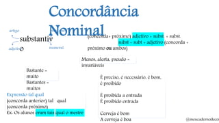 Concordância
Nominalsubstantiv
o
artigo
adjetivo
pronome
numeral
(concorda+ próximo) adjetivo + subst. + subst.
subst + subt + adjetivo (concorda +
próximo ou ambos)
Bastante =
muito
Bastantes =
muitos
Menos, alerta, pseudo =
invariáveis
Expressão tal qual
(concorda anterior) tal qual
(concorda próximo)
Ex: Os alunos eram tais qual o mestre
É preciso, é necessário, é bom,
é proibido
É proibida a entrada
É proibido entrada
Cerveja é bom
A cerveja é boa @meucadernodecon
 