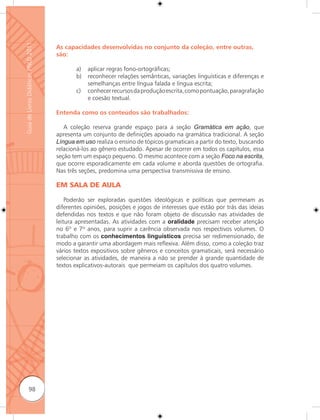 Guia de Livros Didáticos PNLD 2011

                                     As capacidades desenvolvidas no conjunto da coleção, entre outras,
                                     são:

                                            a)   aplicar regras fono-ortográficas;
                                            b)   reconhecer relações semânticas, variações linguísticas e diferenças e
                                                 semelhanças entre língua falada e língua escrita;
                                            c)   conhecer recursos da produção escrita, como pontuação, paragrafação
                                                 e coesão textual.

                                     Entenda como os conteúdos são trabalhados:

                                        A coleção reserva grande espaço para a seção Gramática em ação, que
                                     apresenta um conjunto de definições apoiado na gramática tradicional. A seção
                                     Língua em uso realiza o ensino de tópicos gramaticais a partir do texto, buscando
                                     relacioná-los ao gênero estudado. Apesar de ocorrer em todos os capítulos, essa
                                     seção tem um espaço pequeno. O mesmo acontece com a seção Foco na escrita,
                                     que ocorre esporadicamente em cada volume e aborda questões de ortografia.
                                     Nas três seções, predomina uma perspectiva transmissiva de ensino.

                                     EM SALA DE AULA

                                         Poderão ser exploradas questões ideológicas e políticas que permeiam as
                                     diferentes opiniões, posições e jogos de interesses que estão por trás das ideias
                                     defendidas nos textos e que não foram objeto de discussão nas atividades de
                                     leitura apresentadas. As atividades com a oralidade precisam receber atenção
                                     no 6º e 7º anos, para suprir a carência observada nos respectivos volumes. O
                                     trabalho com os conhecimentos linguísticos precisa ser redimensionado, de
                                     modo a garantir uma abordagem mais reﬂexiva. Além disso, como a coleção traz
                                     vários textos expositivos sobre gêneros e conceitos gramaticais, será necessário
                                     selecionar as atividades, de maneira a não se prender à grande quantidade de
                                     textos explicativos-autorais que permeiam os capítulos dos quatro volumes.




              98
 
