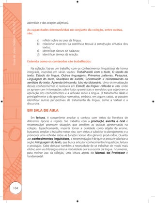 Guia de Livros Didáticos PNLD 2011

                                     adverbiais e das orações adjetivas).

                                     As capacidades desenvolvidas no conjunto da coleção, entre outras,
                                     são:

                                             a)   reﬂetir sobre os usos da língua;
                                             b)   relacionar aspectos da coerência textual à construção sintática dos
                                                  textos;
                                             c)   identificar classes de palavras;
                                             d)   identificar termos da oração.

                                     Entenda como os conteúdos são trabalhados:

                                        Na coleção, faz-se um trabalho com os conhecimentos linguísticos de forma
                                     integrada, inseridos em várias seções: Trabalhando com o texto, O tecido do
                                     texto; Estudo da língua; Outras linguagens, Primeiras palavras, Pesquisa,
                                     Linguagem do texto, Questões de escrita, Construindo e reconstruindo os
                                     sentidos do texto, Aprenda brincando, Uso do dicionário. Uma sistematização
                                     desses conhecimentos é realizada em Estudo da língua: reﬂexão e uso, onde
                                     se apresentam informações sobre fatos gramaticais e exercícios que objetivam a
                                     aplicação dos conhecimentos e a reﬂexão sobre a língua. O tratamento dado é
                                     principalmente o da gramática normativa, embora, em alguns casos, se possam
                                     identificar outras perspectivas de tratamento da língua, como a textual e a
                                     discursiva.

                                     EM SALA DE AULA

                                        Em leitura, é conveniente ampliar o contato com textos da literatura de
                                     diferentes épocas e regiões. No trabalho com a produção escrita e oral é
                                     recomendável promover situações que ampliem as práticas apresentadas na
                                     coleção. Especificamente, importa tomar a oralidade como objeto de ensino,
                                     buscando ampliar o trabalho nesse eixo, com vistas a subsidiar o planejamento e a
                                     promover uma reﬂexão sobre as funções sociais dos gêneros produzidos. Quanto
                                     aos conhecimentos linguísticos, a recomendação é de que se procure valorizar a
                                     seção A linguagem do texto, que busca articular conhecimentos linguísticos, leitura
                                     e produção. Cabe destacar também a necessidade de se trabalhar de modo mais
                                     efetivo com as diferenças entre a modalidade oral e a escrita da língua. Finalmente,
                                     para melhor uso da coleção, uma leitura atenta do Manual do Professor é
                                     fundamental.




      104
 
