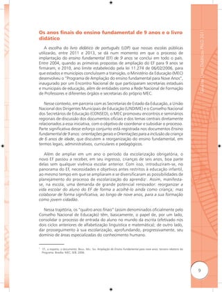 Guia de Livros Didáticos PNLD 2011
Os anos ﬁnais do ensino fundamental de 9 anos e o livro
didático
   A escolha do livro didático de português (LDP) que nossas escolas públicas
utilizarão, entre 2011 e 2013, se dá num momento em que o processo de
implantação do ensino fundamental (EF) de 9 anos se conclui em todo o país.
Entre 2004, quando as primeiras propostas de ampliação do EF para 9 anos se
firmaram, e 2010, ano limite estabelecido pela lei 11.274 de 06/02/2006, para
que estados e municípios concluíssem a transição, o Ministério da Educação (MEC)
desenvolveu o “Programa de Ampliação do ensino fundamental para Nove Anos”,
inaugurado por um Encontro Nacional de que participaram secretarias estaduais
e municipais de educação, além de entidades como a Rede Nacional de Formação
de Professores e diferentes órgãos e secretarias do próprio MEC.

   Nesse contexto, em parceria com as Secretarias de Estado da Educação, a União
Nacional dos Dirigentes Municipais de Educação (UNDIME) e o Conselho Nacional
dos Secretários de Educação (CONSED), o MEC promoveu encontros e seminários
regionais de discussão dos documentos oficiais e dos temas centrais diretamente
relacionados a essa iniciativa, com o objetivo de coordenar e subsidiar o processo.
Parte significativa desse esforço conjunto está registrada nos documentos Ensino
fundamental de 9 anos: orientações gerais e Orientações para a inclusão da criança
de 6 anos de idade, que discutem a reorganização do ensino fundamental, em
termos legais, administrativos, curriculares e pedagógicos.

   Além de ampliar em um ano o período da escolarização obrigatória, o
novo EF passou a receber, em seu ingresso, crianças de seis anos, boa parte
delas sem qualquer vivência escolar anterior. Com isso, introduziram-se, no
panorama do EF, necessidades e objetivos antes restritos à educação infantil,
ao mesmo tempo em que se ampliaram e se diversificaram as possibilidades de
planejamento do processo de escolarização do aprendiz1. Assim, manifesta-
se, na escola, uma demanda de grande potencial renovador: reorganizar a
vida escolar do aluno do EF de forma a acolhê-lo ainda como criança; mas
colaborar de forma signiﬁcativa, ao longo de nove anos, para a sua formação
como jovem cidadão.

  Nessa trajetória, os “quatro anos ﬁnais” (assim denominados oficialmente pelo
Conselho Nacional de Educação) têm, basicamente, o papel de, por um lado,
consolidar o processo de entrada do aluno no mundo da escrita (efetivado nos
dois ciclos anteriores de alfabetização linguística e matemática); de outro lado,
dar prosseguimento à sua escolarização, aprofundando, progressivamente, seu
domínio de áreas especializadas do conhecimento humano.


1
    Cf., a respeito, o documento: BRASIL. MEC. SEB. Ampliação do Ensino Fundamental para nove anos; terceiro relatório do
    Programa. Brasília: MEC; SEB. 2006.




                                                                                                                            9
 