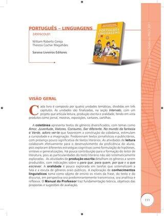 Guia de Livros Didáticos PNLD 2011
PORTUGUÊS – LINGUAGENS
  24976COL01

  William Roberto Cereja
  Thereza Cochar Magalhães

  Saraiva Livreiros Editores




VISÃO GERAL


C
        ada livro é composto por quatro unidades temáticas, divididas em três
        capítulos. As unidades são finalizadas, na seção Intervalo, com um
        projeto que articula leitura, produção escrita e oralidade, tendo em vista
produtos como jornal, mostras, exposições, cartazes, cartilhas.

    A coletânea apresenta textos de gêneros diversificados, com temas como
Amor, Juventude, Valores, Consumo, Ser diferente, No mundo da fantasia
e Verde, adoro ver-te que favorecem a construção da cidadania, estimulam
a curiosidade e a imaginação. Predominam textos jornalísticos e publicitários,
com presença pouco significativa de textos literários. As atividades de leitura
colaboram efetivamente para o desenvolvimento da proficiência do aluno,
pois exploram diferentes estratégias cognitivas como formulação de hipóteses,
sínteses e generalizações. Há pouca contribuição para a formação do leitor de
literatura, pois as particularidades do texto literário não são sistematicamente
exploradas. As atividades de produção escrita detalham os gêneros a serem
produzidos, com indicações sobre o para que, para quem, por que e o que
escrever. A oralidade é pouco explorada em tarefas que sistematizam a
fala e a escuta de gêneros orais públicos. A exploração de conhecimentos
linguísticos toma como objeto de ensino os níveis da frase, do texto e do
discurso, em perspectiva ora predominantemente transmissiva, ora analítica e
reﬂexiva. O Manual do Professor traz fundamentação teórica, objetivos das
propostas e sugestões de avaliação.



                                                                                     111
 