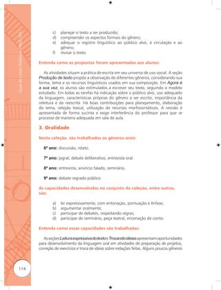 Guia de Livros Didáticos PNLD 2011

                                             c)   planejar o texto a ser produzido;
                                             d)   compreender os aspectos formais do gênero;
                                             e)   adequar o registro linguístico ao público alvo, à circulação e ao
                                                  gênero;
                                             f)   revisar o texto.

                                     Entenda como as propostas foram apresentadas aos alunos:

                                        As atividades situam a prática de escrita em seu universo de uso social. A seção
                                     Produção de texto propõe a observação de diferentes gêneros, considerando sua
                                     forma, tema e os recursos linguísticos usados em sua composição. Em Agora é
                                     a sua vez, os alunos são estimulados a escrever seu texto, seguindo o modelo
                                     estudado. Em todas as tarefas há indicação sobre o público alvo, uso adequado
                                     da linguagem, características próprias do gênero a ser escrito, importância da
                                     releitura e da reescrita. Há boas contribuições para planejamento, elaboração
                                     do tema, seleção lexical, utilização de recursos morfossintáticos. A revisão é
                                     apresentada de forma sucinta e exige interferência do professor para que se
                                     processe de maneira adequada em sala de aula.

                                     3. Oralidade

                                     Nesta coleção, são trabalhados os gêneros orais:

                                       6º ano: discussão, relato.

                                       7º ano: jogral, debate deliberativo, entrevista oral.

                                       8º ano: entrevista, anúncio falado, seminário.

                                       9º ano: debate regrado público.

                                     As capacidades desenvolvidas no conjunto da coleção, entre outras,
                                     são:

                                             a)   ler expressivamente, com entonação, pontuação e ênfase;
                                             b)   argumentar oralmente;
                                             c)   participar de debates, respeitando regras;
                                             d)   participar de seminário, peça teatral, encenação de conto.

                                     Entenda como essas capacidades são trabalhadas:

                                        As seções Leitura expressiva do texto e Trocando ideias apresentam oportunidades
                                     para desenvolvimento da linguagem oral em atividades de preparação de projetos,
                                     correção de exercícios e troca de ideias sobre redações feitas. Alguns poucos gêneros



      114
 