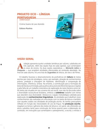 PROJETO ECO – LÍNGUA




                                                                                            Guia de Livros Didáticos PNLD 2011
PORTUGUESA
   24987COL01

   Cristina Soares de Lara Azeredo

   Editora Positivo




VISÃO GERAL


A
         coleção apresenta quatro unidades temáticas por volume, subdividas em
         três capítulos. Além das seções fixas de cada capítulo, que contemplam
         os eixos de ensino, há duas seções esporádicas — Momento lúdico e
Pesquisa — que propõem atividades relacionadas ao conteúdo abordado. Ao
final de cada volume, há uma lista de Sugestões de leitura, de sites e de filmes.

    O trabalho favorece o desenvolvimento da proficiência em leitura de textos
escritos por meio de estratégias, como, por exemplo, ativação de conhecimentos
prévios, predição e checagem de hipóteses, identificação e comparação de
informações, inferência, síntese. No entanto, a contribuição para a formação do
leitor de literatura é limitada, pela ausência de autores de diferentes épocas e regiões
e pela falta de um trabalho sistemático de exploração do texto literário como tal.
Os textos são situados em seu universo de uso social, mas não há discussão sobre
a diversidade sociocultural brasileira, embora a coletânea trabalhe com temas
que abordem essa diversidade. Destaca-se a opção metodológica adotada para
exploração de conhecimentos linguísticos. As atividades que trabalham esses
conhecimentos são realizadas em articulação com os textos de leitura e também
com aqueles usados nas atividades de produção escrita. As tarefas pressupõem
reﬂexão em função das necessidades de uso da língua. Na produção escrita,
resgatam-se temas e gêneros dos textos de leitura e, em geral, são oferecidos ao
aluno subsídios tanto para construção da forma quanto para a elaboração do
conteúdo, em instruções que contemplam o planejamento, a escrita, a revisão e



                                                                                           117
 