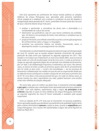 Guia de Livros Didáticos PNLD 2011

                                        Este Guia apresenta aos professores de nossas escolas públicas as coleções
                                     didáticas de Língua Portuguesa que, aprovadas pelo processo avaliatório
                                     oficial, propõe-se a colaborar com a escola e o professor no que diz respeito à
                                     reorganização desse período do EF. Assim, pretendem fornecer parte dos recursos
                                     de que o docente deverá lançar mão para:

                                       • ampliar e aprofundar a convivência do aluno com a diversidade e a
                                         complexidade da cultura da escrita;
                                       • desenvolver sua proficiência, seja em usos menos cotidianos da oralidade,
                                         seja em leitura e em produção de textos mais extensos e complexos que os
                                         dos anos iniciais;
                                       • propiciar-lhe tanto uma reﬂexão sistemática quanto a construção progressiva
                                         de conhecimentos sobre a língua e a linguagem;
                                       • aumentar sua autonomia relativa nos estudos, favorecendo, assim, o
                                         desempenho escolar e o prosseguimento nos estudos.

                                        Considerando-se a diversidade de situações escolares em jogo na (re)organização
                                     do novo EF, convém que as escolas estejam bastante conscientes da situação
                                     particular de cada turma que ingressará no segundo segmento em 2011. Nos
                                     estados e municípios que implantaram os nove anos desde 2005, essas turmas já
                                     terão vivido um ciclo de escolarização inicial de cinco anos. E serão as primeiras a
                                     chegar ao segundo segmento depois de um período mais dilatado de letramento,
                                     por um lado, e de alfabetização linguística e matemática, por outro. Nos demais
                                     casos, os alunos só terão cursado os primeiros quatro anos do EF, provavelmente
                                     sem ter vivido os dois ciclos — inicial e de consolidação — de seu processo de
                                     letramento e alfabetização nos moldes em que ele vem se organizando desde que
                                     as redes de ensino começaram a receber crianças de seis anos para o primeiro ano
                                     do EF. Ter uma ideia o mais precisa possível do que, em cada um desses casos, os
                                     alunos viveram (ou não) e aprenderam (ou não), poderá favorecer uma escolha
                                     ainda mais reﬂetida da coleção adequada.

                                        Por outro lado, para um melhor uso deste Guia, é importante entender como
                                     e por quê as coleções aqui resenhadas foram aprovadas pelo processo avaliatório
                                     do MEC. Com esse objetivo, explicitamos, logo a seguir, os princípios e os
                                     critérios segundo os quais os livros didáticos de Língua Portuguesa destinados
                                     ao segundo segmento do novo EF foram analisados e avaliados pela equipe
                                     responsável.

                                        Entre as coleções de 6º a 9º anos que se inscreveram no processo avaliatório,
                                     foram aprovadas aquelas que atenderam aos parâmetros de qualidade fixados tanto
                                     pelos critérios eliminatórios comuns a todas as áreas, quanto os especíﬁcos para
                                     Língua Portuguesa. Uns e outros vêm apresentados a seguir, tais como figuram no
                                     Edital do PNLD 2011.




              10
 
