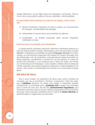 Guia de Livros Didáticos PNLD 2011

                                     relação fala/escrita, uso do mas, figuras de linguagem, versificação, métrica,
                                     rima e ritmo, prosa poética, gênero, discurso reportado, intertextualidade.

                                     As capacidades desenvolvidas no conjunto da coleção, entre outras,
                                     são:

                                        a) observar fenômenos linguísticos no texto e analisar seu funcionamento
                                           em situações contextualizadas de aplicação;

                                        b) compreender os recursos discursivos envolvidos nos gêneros;

                                        c) compreender     os sentidos produzidos pelos recursos linguísticos
                                           mobilizados no texto.

                                     Entenda como os conteúdos são trabalhados:

                                        A coleção aborda conteúdos linguísticos referentes a fenômenos distintos e a
                                     níveis de análise também variados, selecionados a partir de textos lidos na seção
                                     Para ler e trabalhados em atividades da seção A linguagem do texto. Em toda a
                                     coleção, os conhecimentos linguísticos são tratados de maneira articulada, pois
                                     são selecionados a fim de contemplar a compreensão dos efeitos de sentido nos
                                     textos propostos, considerando o contexto de uso dos gêneros. O critério de
                                     escolha dos conteúdos é a sua relevância para o texto em estudo, sem ênfase
                                     nas nomenclaturas e formalizações. A obra propõe a reﬂexão sobre os efeitos de
                                     sentido originados das escolhas linguísticas realizadas em cada texto/gênero. No
                                     entanto, não investe na sistematização de conceitos ou na construção de regras
                                     gerais.

                                     EM SALA DE AULA

                                         Para o aluno ampliar sua experiência de leitura para outros contextos de
                                     circulação, que não os jornalísticos e literários, é importante ir além dos textos
                                     que a coletânea apresenta. Ao adotar esta coleção, é importante também
                                     complementar as orientações para a produção oral e propor mais atividades
                                     para o volume do nono ano. No eixo dos conhecimentos linguísticos, para
                                     sistematizar conceitos e levar os alunos a elaborar regras gerais de funcionamento
                                     da língua, serão necessárias atividades extras. A leitura de textos literários de
                                     diferentes épocas e regiões deve ser estimulada.




      122
 