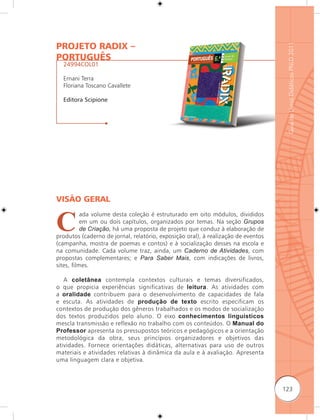PROJETO RADIX –




                                                                                    Guia de Livros Didáticos PNLD 2011
PORTUGUÊS
  24994COL01

  Ernani Terra
  Floriana Toscano Cavallete

  Editora Scipione




VISÃO GERAL


C
           ada volume desta coleção é estruturado em oito módulos, divididos
           em um ou dois capítulos, organizados por temas. Na seção Grupos
           de Criação, há uma proposta de projeto que conduz à elaboração de
produtos (caderno de jornal, relatório, exposição oral), à realização de eventos
(campanha, mostra de poemas e contos) e à socialização desses na escola e
na comunidade. Cada volume traz, ainda, um Caderno de Atividades, com
propostas complementares; e Para Saber Mais, com indicações de livros,
sites, filmes.

   A coletânea contempla contextos culturais e temas diversificados,
o que propicia experiências significativas de leitura. As atividades com
a oralidade contribuem para o desenvolvimento de capacidades de fala
e escuta. As atividades de produção de texto escrito especificam os
contextos de produção dos gêneros trabalhados e os modos de socialização
dos textos produzidos pelo aluno. O eixo conhecimentos linguísticos
mescla transmissão e reflexão no trabalho com os conteúdos. O Manual do
Professor apresenta os pressupostos teóricos e pedagógicos e a orientação
metodológica da obra, seus princípios organizadores e objetivos das
atividades. Fornece orientações didáticas, alternativas para uso de outros
materiais e atividades relativas à dinâmica da aula e à avaliação. Apresenta
uma linguagem clara e objetiva.



                                                                                   123
 