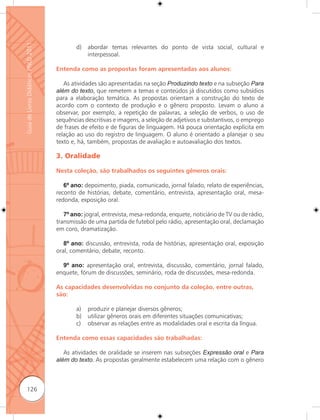 Guia de Livros Didáticos PNLD 2011

                                             d)   abordar temas relevantes do ponto de vista social, cultural e
                                                  interpessoal.

                                     Entenda como as propostas foram apresentadas aos alunos:

                                        As atividades são apresentadas na seção Produzindo texto e na subseção Para
                                     além do texto, que remetem a temas e conteúdos já discutidos como subsídios
                                     para a elaboração temática. As propostas orientam a construção do texto de
                                     acordo com o contexto de produção e o gênero proposto. Levam o aluno a
                                     observar, por exemplo, a repetição de palavras, a seleção de verbos, o uso de
                                     sequências descritivas e imagens, a seleção de adjetivos e substantivos, o emprego
                                     de frases de efeito e de figuras de linguagem. Há pouca orientação explícita em
                                     relação ao uso do registro de linguagem. O aluno é orientado a planejar o seu
                                     texto e, há, também, propostas de avaliação e autoavaliação dos textos.

                                     3. Oralidade

                                     Nesta coleção, são trabalhados os seguintes gêneros orais:

                                        6º ano: depoimento, piada, comunicado, jornal falado, relato de experiências,
                                     reconto de histórias, debate, comentário, entrevista, apresentação oral, mesa-
                                     redonda, exposição oral.

                                        7º ano: jogral, entrevista, mesa-redonda, enquete, noticiário de TV ou de rádio,
                                     transmissão de uma partida de futebol pelo rádio, apresentação oral, declamação
                                     em coro, dramatização.

                                        8º ano: discussão, entrevista, roda de histórias, apresentação oral, exposição
                                     oral, comentário, debate, reconto.

                                       9º ano: apresentação oral, entrevista, discussão, comentário, jornal falado,
                                     enquete, fórum de discussões, seminário, roda de discussões, mesa-redonda.

                                     As capacidades desenvolvidas no conjunto da coleção, entre outras,
                                     são:

                                             a)   produzir e planejar diversos gêneros;
                                             b)   utilizar gêneros orais em diferentes situações comunicativas;
                                             c)   observar as relações entre as modalidades oral e escrita da língua.

                                     Entenda como essas capacidades são trabalhadas:

                                        As atividades de oralidade se inserem nas subseções Expressão oral e Para
                                     além do texto. As propostas geralmente estabelecem uma relação com o gênero



      126
 