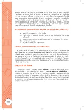 Guia de Livros Didáticos PNLD 2011

                                     palavras, advérbios terminados em -mente, formação de palavras, período simples
                                     e período composto, tipos de orações, o papel das conjunções, concordâncias
                                     nominal e verbal, regências verbal e nominal, a oração reduzida, personificação,
                                     texto dissertativo, argumentação, ênfase, construções paralelas e gradação,
                                     antítese, texto narrativo, descrição objetiva e descrição subjetiva, coesão e
                                     elementos de coesão, a linguagem literária e seus recursos, a concisão, aspectos
                                     da variação linguística (variação no uso da preposição em orações subordinadas
                                     substantivas objetivas indiretas e completivas nominais).

                                     As capacidades desenvolvidas no conjunto da coleção, entre outras, são:

                                            a)   identificar mecanismos de coesão;
                                            b)   reconhecer o uso de termos próprios da linguagem formal ou
                                                 informal;
                                            c)   observar, descrever e comparar aspectos da construção dos textos;
                                            d)   identificar regras;
                                            e)   construir conceitos, categorizar.

                                     Entenda como os conteúdos são trabalhados:

                                        As atividades de exploração dos conhecimentos linguísticos estão presentes nas
                                     seções Gramática no texto e A linguagem dos textos. Os conteúdos e a linguagem
                                     utilizada para abordá-los mostram-se pertinentes aos níveis de escolaridade a
                                     que a coleção se destina. Os conceitos são apresentados de forma funcional e
                                     equilibrada, geralmente, com a utilização da nomenclatura tradicional. A coleção
                                     trata dos conhecimentos linguísticos focalizando tanto os limites da frase, quanto
                                     o texto e o discurso.

                                     EM SALA DE AULA

                                         É necessário definir objetivos para a leitura e situar as práticas de leitura
                                     em seu universo de uso social. No eixo dos conhecimentos linguísticos, é
                                     importante atenuar a grande carga de conteúdo gramatical e o uso intensivo de
                                     terminologia. Diante de algumas crônicas literárias de autores representativos
                                     da literatura brasileira, o professor não deverá perder a oportunidade de discutir
                                     criticamente os motivos pelos quais certos tipos humanos e situações costumam
                                     ser objeto de humor.




      128
 