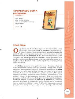 TRABALHANDO COM A




                                                                                      Guia de Livros Didáticos PNLD 2011
LINGUAGEM
  25008COL01

  Givan Ferreira
  Isabel Cristina Cordeiro
  Maria Aparecida Almeida Kaster
  Mary Marques

  Editora FTD




VISÃO GERAL


O
         s quatro volumes da coleção se organizam em oito unidades, e mais
         uma proposta destinada ao Estudo da gramática ao final de cada um.
         As unidades focalizam ora temas ora gêneros: No reino encantado dos
contos de fadas - discute questões relacionadas à convivência a partir do gênero
paródia de conto de fada; Mensagem de Paz - focaliza questões de paz a partir
do gênero carta; Minha história, minha identidade - discute identidade a partir
do gênero autobiografia; Confabulando - discute as relações humanas a partir
do gênero fábula; A vida em cena! - focaliza o problema da fome a partir do
gênero texto teatral.

    A coletânea apresenta temas pertinentes para a formação cultural do
aluno, abordados em diferentes textos que promovem o diálogo sobre assuntos
socialmente relevantes e de interesse dos adolescentes. As atividades de leitura
contribuem para a formação geral do leitor por respeitarem as convenções e
os modos de ler constitutivos de diferentes gêneros. Além disso, há incentivo
para leitura de textos e informações fora dos limites dos livros da coleção. Essas
atividades exploram os diversos sentidos dos textos e destacam o contexto de
produção e circulação pela observação de quem escreveu, quando, para quem
e com qual intenção. As propostas de produção de textos situam a prática de
escrita em seu universo de uso social, por meio do trabalho com os letramentos
literário, jornalístico, midiático e escolar. As diferentes etapas do processo de
produção, como planejamento, execução, revisão e circulação são orientadas



                                                                                     129
 