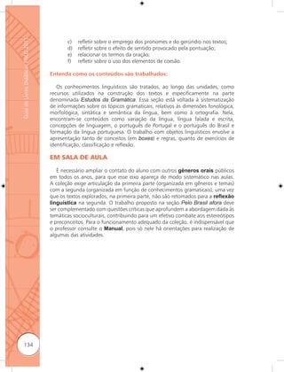 Guia de Livros Didáticos PNLD 2011

                                            c)   reﬂetir sobre o emprego dos pronomes e do gerúndio nos textos;
                                            d)   reﬂetir sobre o efeito de sentido provocado pela pontuação;
                                            e)   relacionar os termos da oração;
                                            f)   reﬂetir sobre o uso dos elementos de coesão.

                                     Entenda como os conteúdos são trabalhados:

                                        Os conhecimentos linguísticos são tratados, ao longo das unidades, como
                                     recursos utilizados na construção dos textos e especificamente na parte
                                     denominada Estudos da Gramática. Essa seção está voltada à sistematização
                                     de informações sobre os tópicos gramaticais, relativos às dimensões fonológica,
                                     morfológica, sintática e semântica da língua, bem como à ortografia. Nela,
                                     encontram-se conteúdos como variação da língua, língua falada e escrita,
                                     concepções de linguagem, o português de Portugal e o português do Brasil e
                                     formação da língua portuguesa. O trabalho com objetos linguísticos envolve a
                                     apresentação tanto de conceitos (em boxes) e regras, quanto de exercícios de
                                     identificação, classificação e reﬂexão.

                                     EM SALA DE AULA

                                        É necessário ampliar o contato do aluno com outros gêneros orais públicos
                                     em todos os anos, para que esse eixo apareça de modo sistemático nas aulas.
                                     A coleção exige articulação da primeira parte (organizada em gêneros e temas)
                                     com a segunda (organizada em função de conhecimentos gramaticais), uma vez
                                     que os textos explorados, na primeira parte, não são retomados para a reﬂexão
                                     linguística na segunda. O trabalho proposto na seção Pelo Brasil afora deve
                                     ser complementado com questões críticas que aprofundem a abordagem dada às
                                     temáticas socioculturais, contribuindo para um efetivo combate aos estereótipos
                                     e preconceitos. Para o funcionamento adequado da coleção, é indispensável que
                                     o professor consulte o Manual, pois só nele há orientações para realização de
                                     algumas das atividades.




      134
 