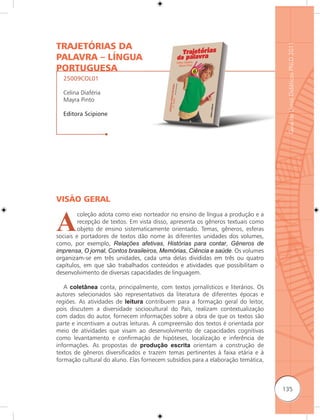 TRAJETÓRIAS DA




                                                                                   Guia de Livros Didáticos PNLD 2011
PALAVRA – LÍNGUA
PORTUGUESA
  25009COL01

  Celina Diaféria
  Mayra Pinto

  Editora Scipione




VISÃO GERAL


A
         coleção adota como eixo norteador no ensino de língua a produção e a
         recepção de textos. Em vista disso, apresenta os gêneros textuais como
         objeto de ensino sistematicamente orientado. Temas, gêneros, esferas
sociais e portadores de textos dão nome às diferentes unidades dos volumes,
como, por exemplo, Relações afetivas, Histórias para contar, Gêneros de
imprensa, O jornal, Contos brasileiros, Memórias, Ciência e saúde. Os volumes
organizam-se em três unidades, cada uma delas divididas em três ou quatro
capítulos, em que são trabalhados conteúdos e atividades que possibilitam o
desenvolvimento de diversas capacidades de linguagem.

   A coletânea conta, principalmente, com textos jornalísticos e literários. Os
autores selecionados são representativos da literatura de diferentes épocas e
regiões. As atividades de leitura contribuem para a formação geral do leitor,
pois discutem a diversidade sociocultural do País, realizam contextualização
com dados do autor, fornecem informações sobre a obra de que os textos são
parte e incentivam a outras leituras. A compreensão dos textos é orientada por
meio de atividades que visam ao desenvolvimento de capacidades cognitivas
como levantamento e confirmação de hipóteses, localização e inferência de
informações. As propostas de produção escrita orientam a construção de
textos de gêneros diversificados e trazem temas pertinentes à faixa etária e à
formação cultural do aluno. Elas fornecem subsídios para a elaboração temática,



                                                                                  135
 